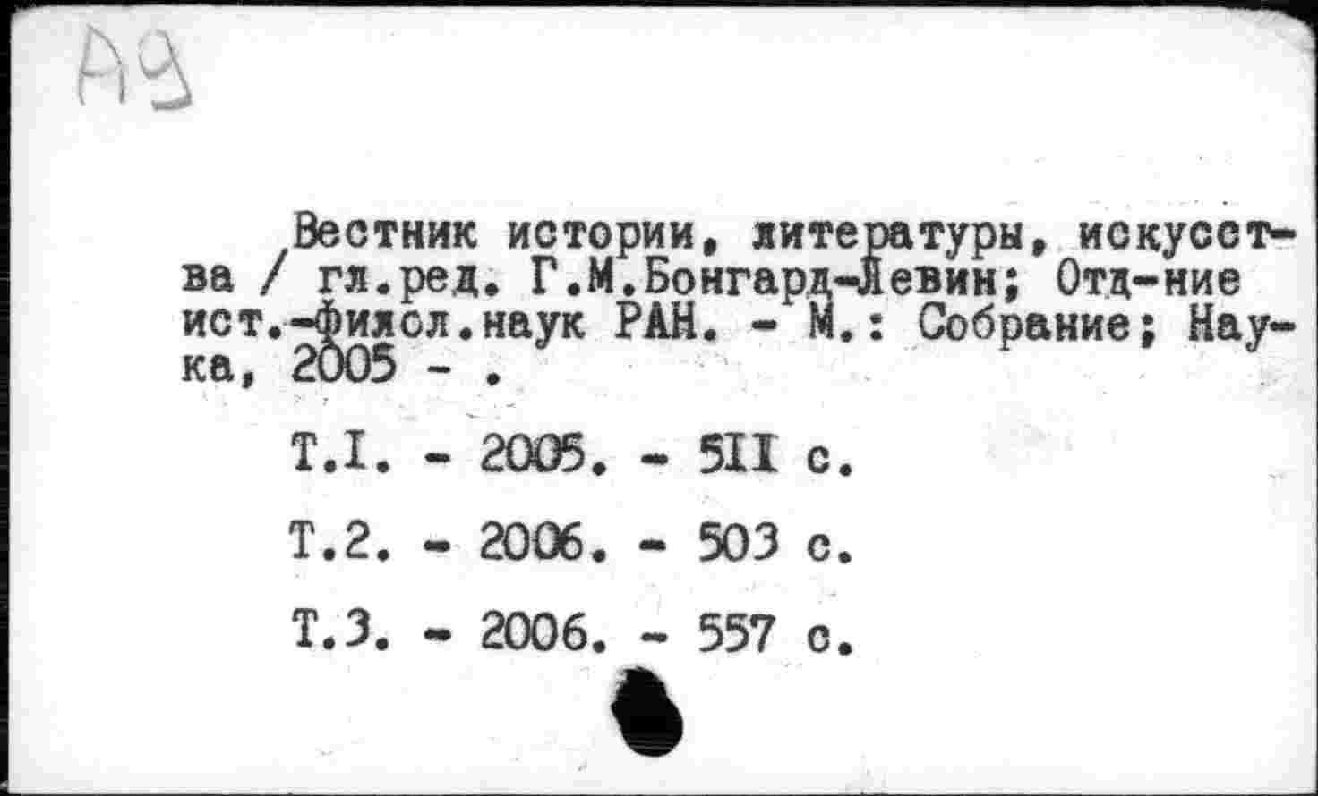 ﻿№
Вестник истории, литературы, искусства / гл.ред. Г.М.Бонгард-Левин; Отд-ние ист.^илсл.наук РАН. - М. : Собрание; Нау-
T.I. - 2005. - 511 с.
Т.2. - 2006. - 503 с.
Т.З. - 2006. - 557 с.